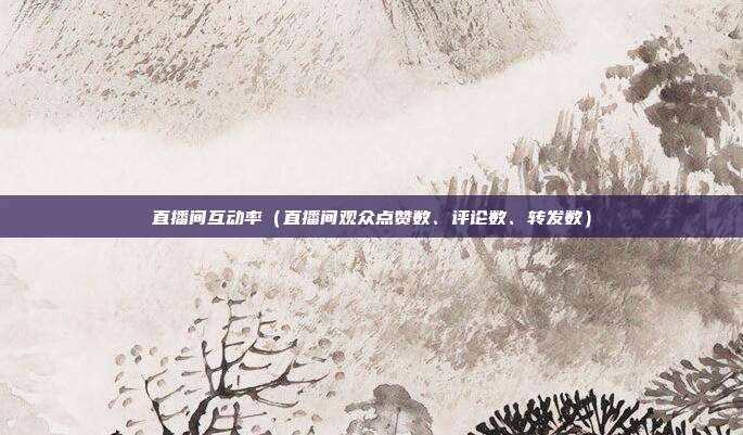 直播间互动率(直播间观众点赞数、评论数、转发数)