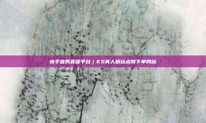 快手业务靠谱平台|KS真人粉丝点赞下单网站