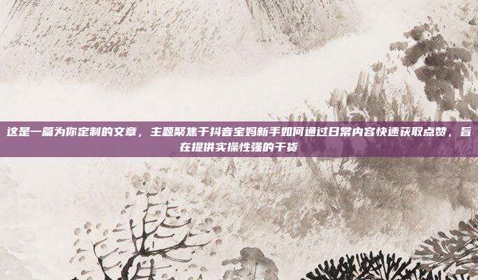 这是一篇为你定制的文章，主题聚焦于抖音宝妈新手如何通过日常内容快速获取点赞，旨在提供实操性强的干货