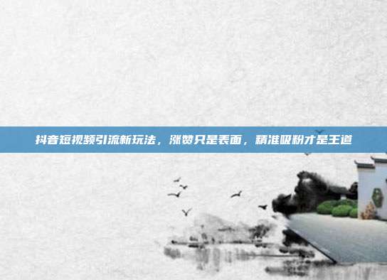 抖音短视频引流新玩法，涨赞只是表面，精准吸粉才是王道