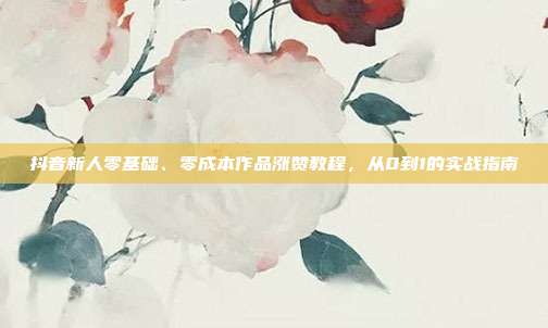 抖音新人零基础、零成本作品涨赞教程，从0到1的实战指南