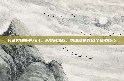 抖音剪辑新手入门，从零到爆款，快速涨赞的10个核心技巧