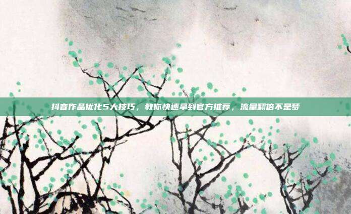 抖音作品优化5大技巧，教你快速拿到官方推荐，流量翻倍不是梦