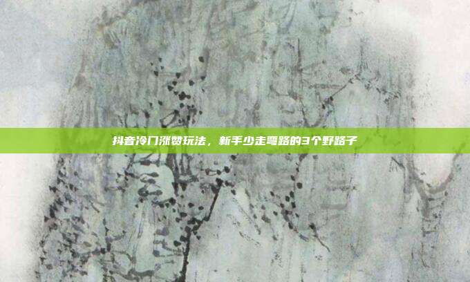 抖音冷门涨赞玩法，新手少走弯路的3个野路子