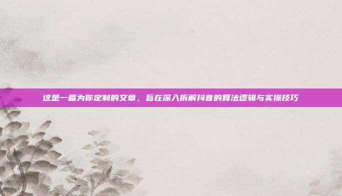 这是一篇为你定制的文章，旨在深入拆解抖音的算法逻辑与实操技巧