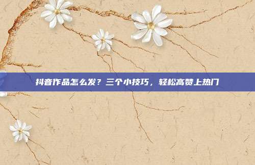 抖音作品怎么发？三个小技巧，轻松高赞上热门