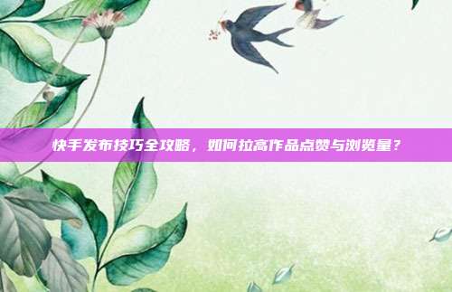 快手发布技巧全攻略，如何拉高作品点赞与浏览量？