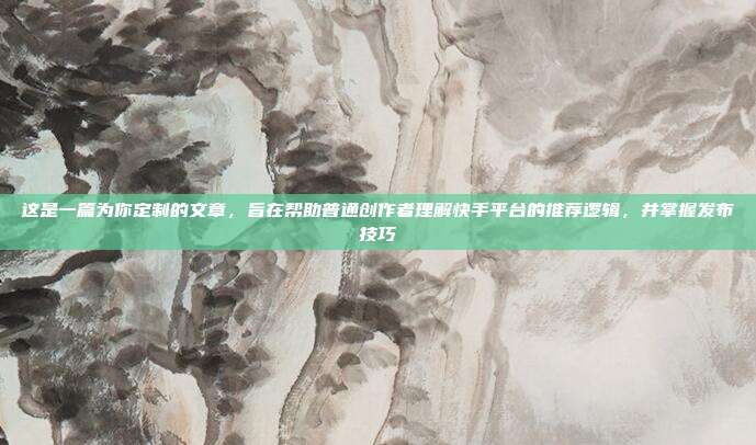 这是一篇为你定制的文章，旨在帮助普通创作者理解快手平台的推荐逻辑，并掌握发布技巧