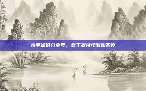 快手知识分享号，靠干货持续涨粉不停