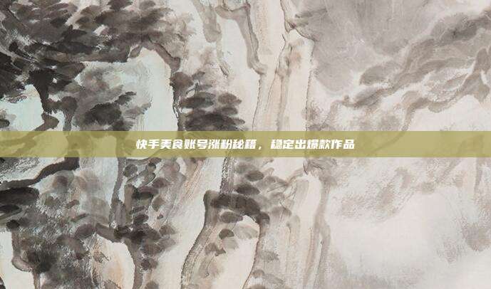 快手美食账号涨粉秘籍，稳定出爆款作品