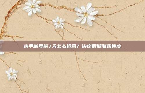 快手新号前7天怎么运营？决定后期涨粉速度