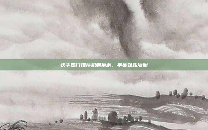 快手热门推荐机制拆解，学会轻松涨粉