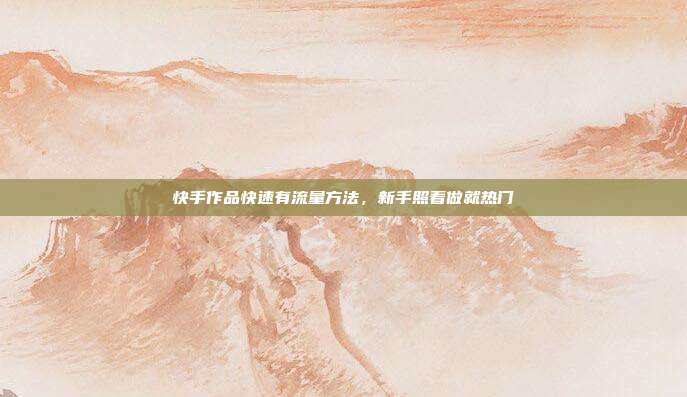 快手作品快速有流量方法，新手照着做就热门