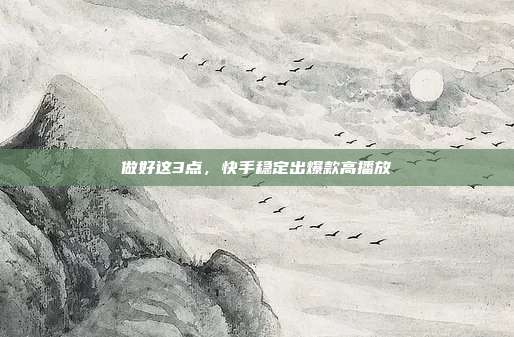 做好这3点，快手稳定出爆款高播放