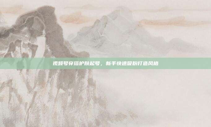 视频号穿搭护肤起号，新手快速吸粉打造风格