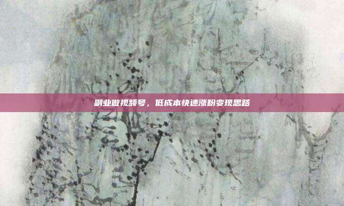 副业做视频号，低成本快速涨粉变现思路