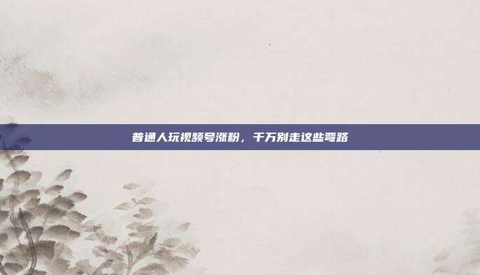 普通人玩视频号涨粉，千万别走这些弯路