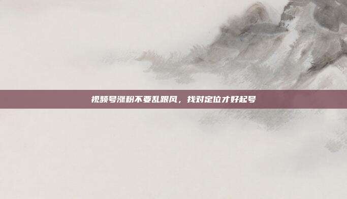 视频号涨粉不要乱跟风，找对定位才好起号