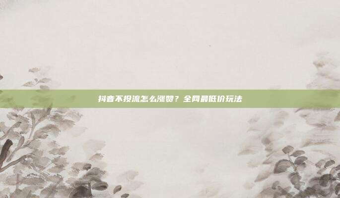 抖音不投流怎么涨赞？全网最低价玩法