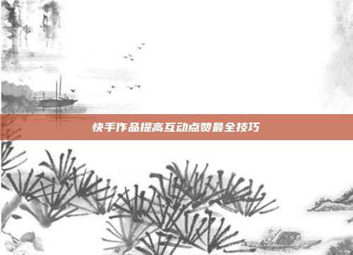快手作品提高互动点赞最全技巧