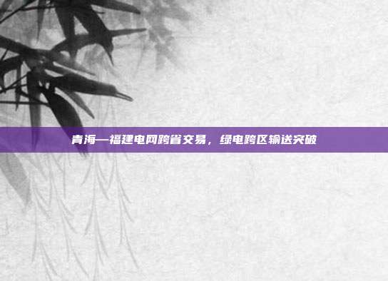 青海—福建电网跨省交易,绿电跨区输送突破