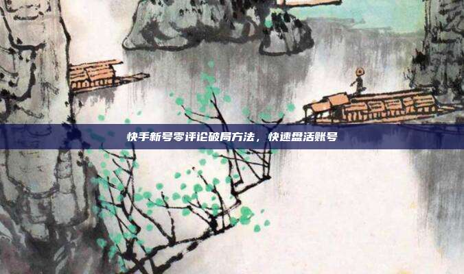 快手新号零评论破局方法,快速盘活账号