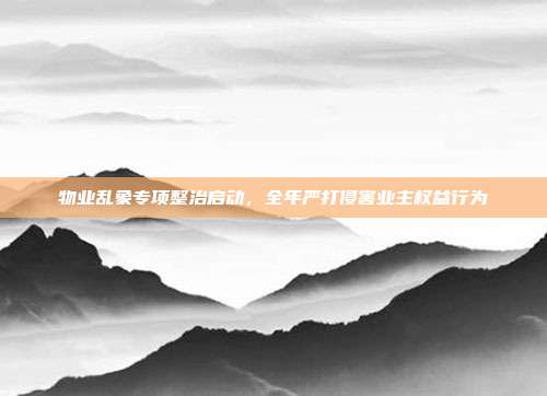 物业乱象专项整治启动,全年严打侵害业主权益行为