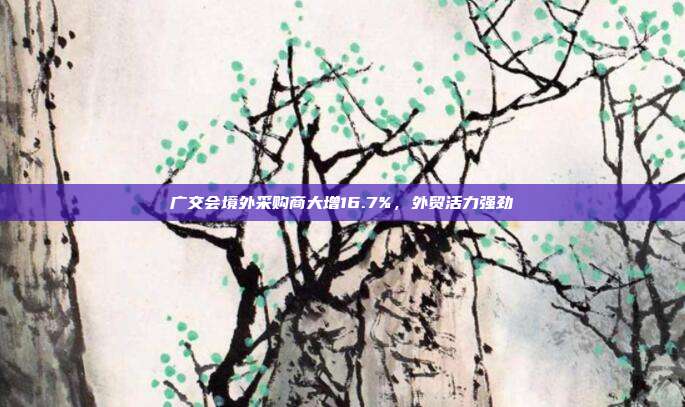 广交会境外采购商大增16.7%，外贸活力强劲