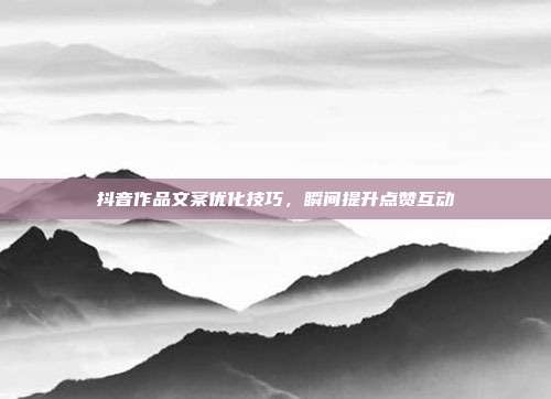 抖音作品文案优化技巧,瞬间提升点赞互动
