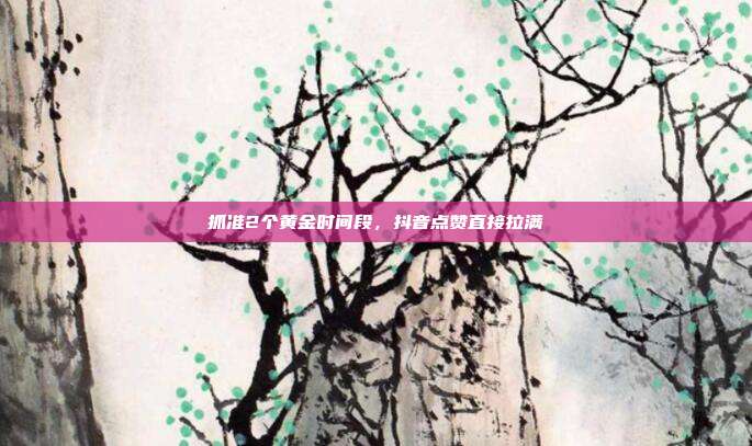 抓准2个黄金时间段，抖音点赞直接拉满