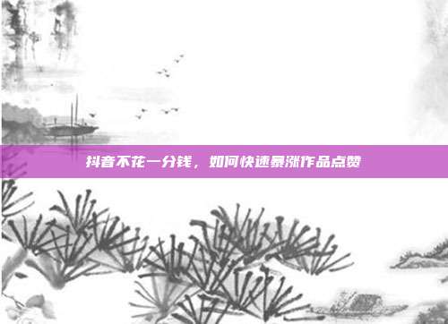 抖音不花一分钱,如何快速暴涨作品点赞