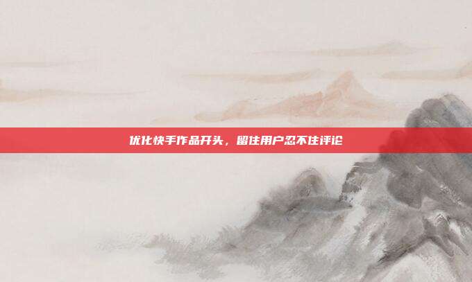 优化快手作品开头,留住用户忍不住评论
