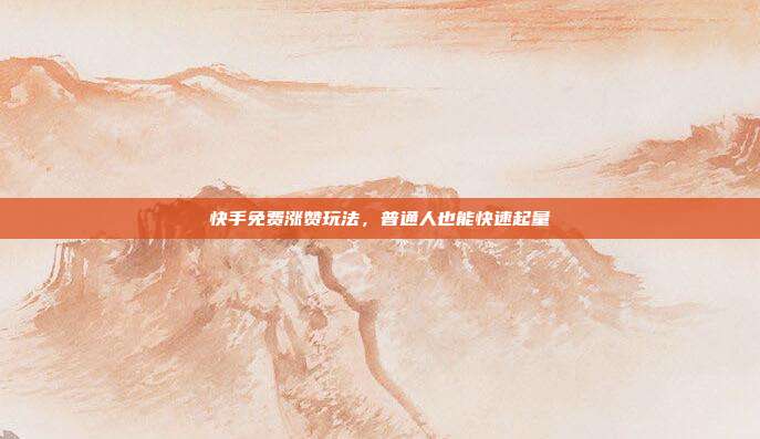 快手免费涨赞玩法，普通人也能快速起量