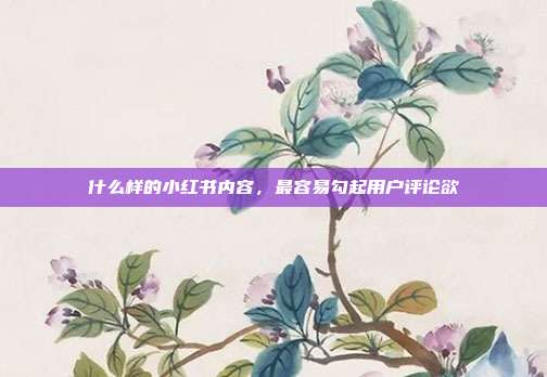 什么样的小红书内容，最容易勾起用户评论欲