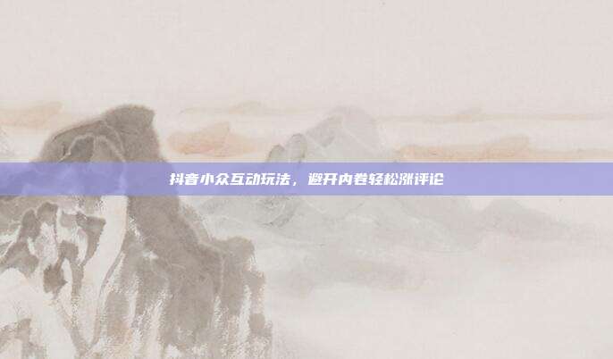 抖音小众互动玩法,避开内卷轻松涨评论