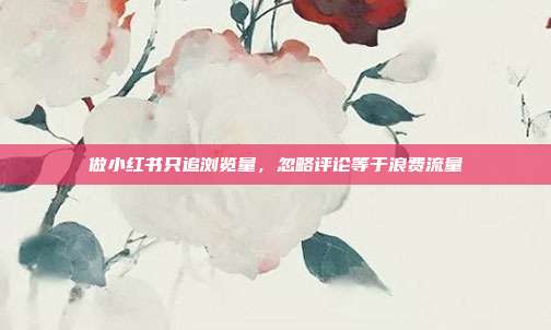 做小红书只追浏览量,忽略评论等于浪费流量