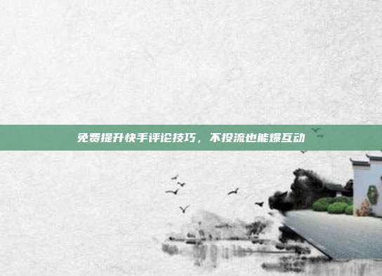 免费提升快手评论技巧，不投流也能爆互动