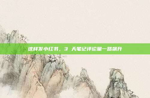 这样发小红书,3 天笔记评论量一路飙升