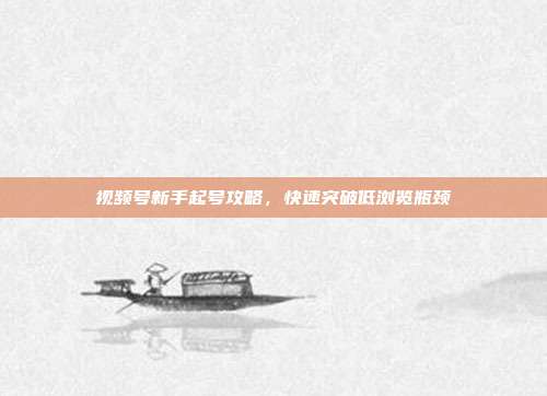 视频号新手起号攻略，快速突破低浏览瓶颈