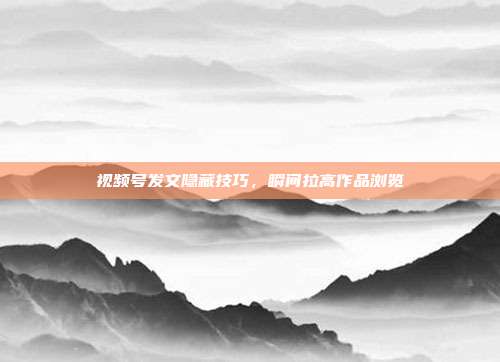 视频号发文隐藏技巧，瞬间拉高作品浏览