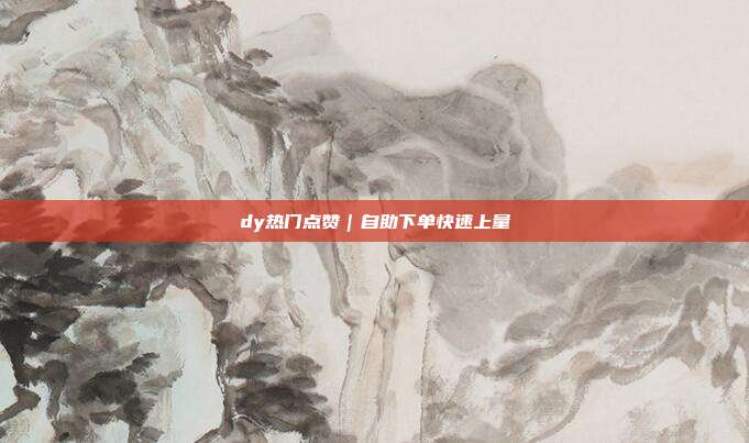 dy热门点赞｜自助下单快速上量