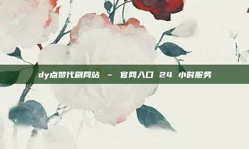 dy点赞代刷网站 – 官网入口 24 小时服务