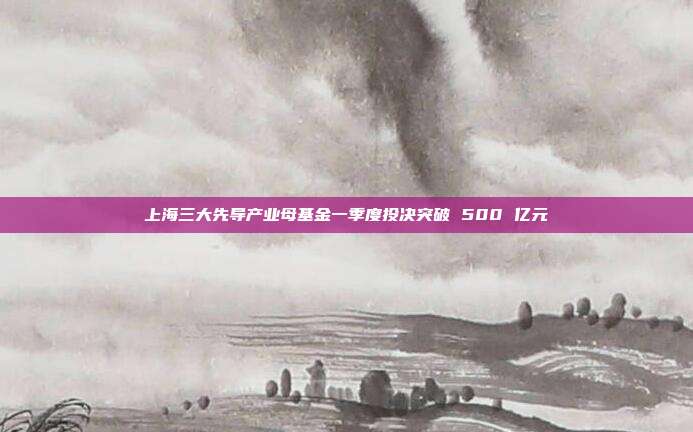 上海三大先导产业母基金一季度投决突破 500 亿元
