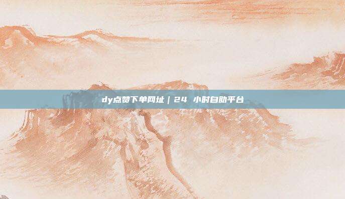 dy点赞下单网址｜24 小时自助平台