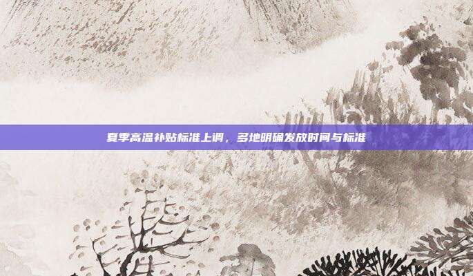 夏季高温补贴标准上调，多地明确发放时间与标准