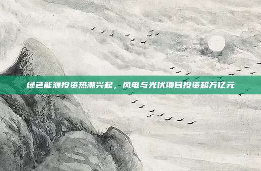 绿色能源投资热潮兴起,风电与光伏项目投资超万亿元