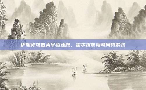 伊朗称攻击美军驱逐舰，霍尔木兹海峡局势紧张
