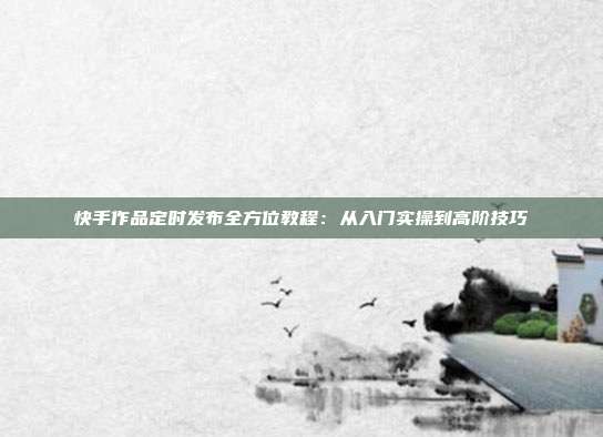 快手作品定时发布全方位教程:从入门实操到高阶技巧