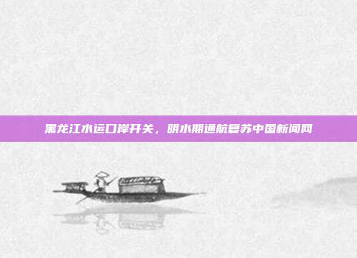黑龙江水运口岸开关，明水期通航复苏中国新闻网