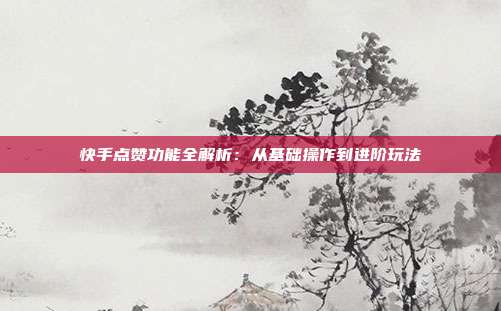 快手点赞功能全解析:从基础操作到进阶玩法